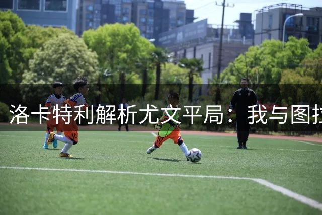 洛卡特利解析尤文平局：我与图拉姆分工互补